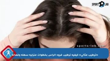 «ترطيب مثالي» كيفية ترطيب فروة الرأس بخطوات منزلية سهلة وفعالة